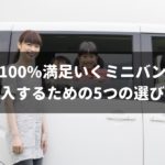 【専門家が教える】100%満足いくミニバンを購入するための5つの選び方